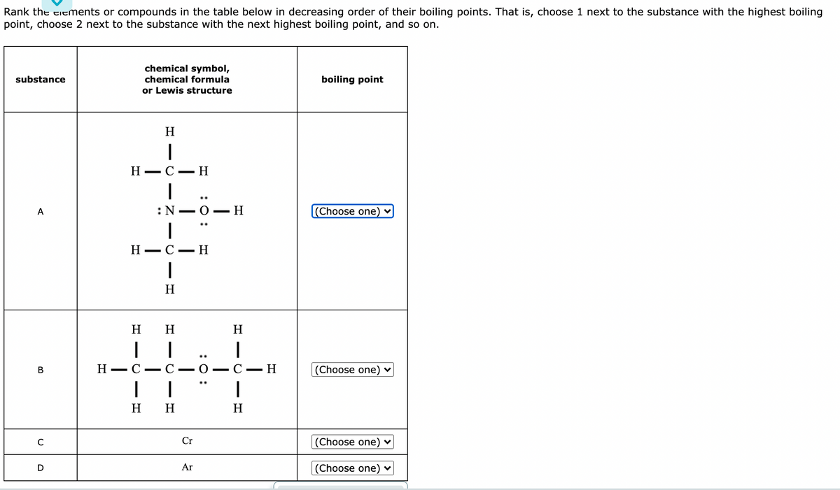 Rank the eiements or compounds in the table below in decreasing order of their boiling points. That is, choose 1 next to the substance with the highest boiling
point, choose 2 next to the substance with the next highest boiling point, and so on.
chemical symbol,
substance
chemical formula
boiling point
or Lewis structure
H
Н — С — Н
-
..
О — Н
(Choose one) ♥
А
Н — С
H
H
н н
H
|
Н — С
C
O -
C- H
(Choose one) ♥
В
|
н н
H
C
Cr
(Choose one) ♥
Ar
(Choose one)
D
:0 :
- Z ▬O
