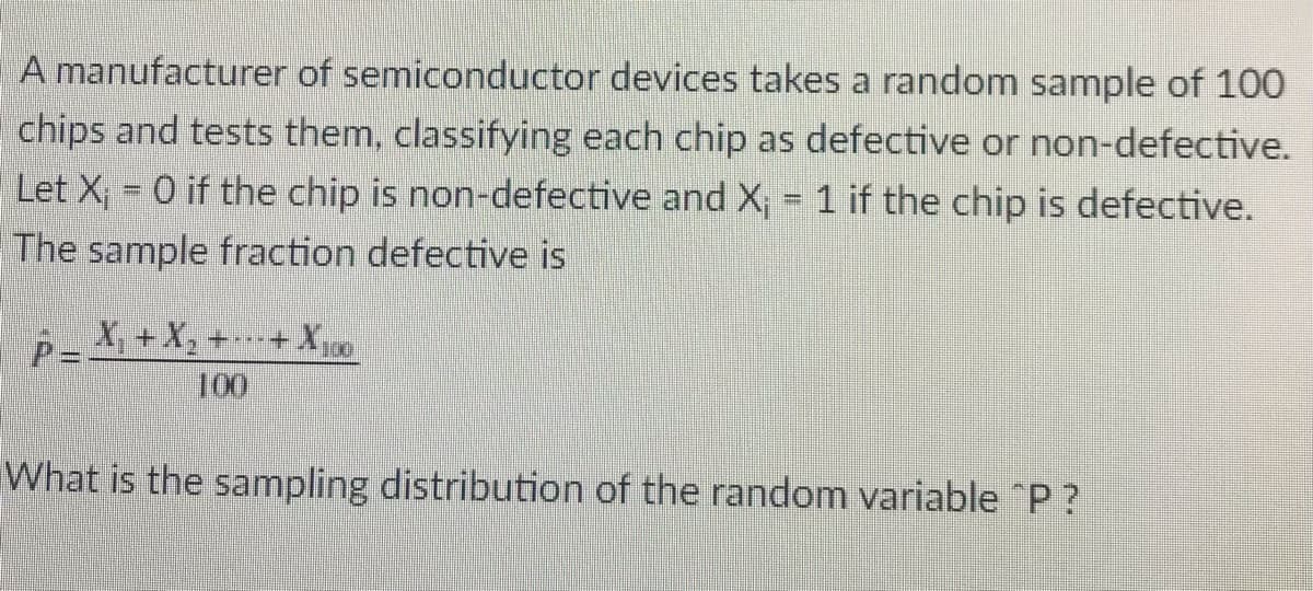 A manufacturer of semiconductor devices takes a random sample of 100
chips and tests them, classifying each chip as defective or non-defective.
Let X, 0 if the chip is non-defective and X; = 1 if the chip is defective.
The sample fraction defective is
X, +X, +---+ X,
100
What is the sampling distribution of the random variable "P?
