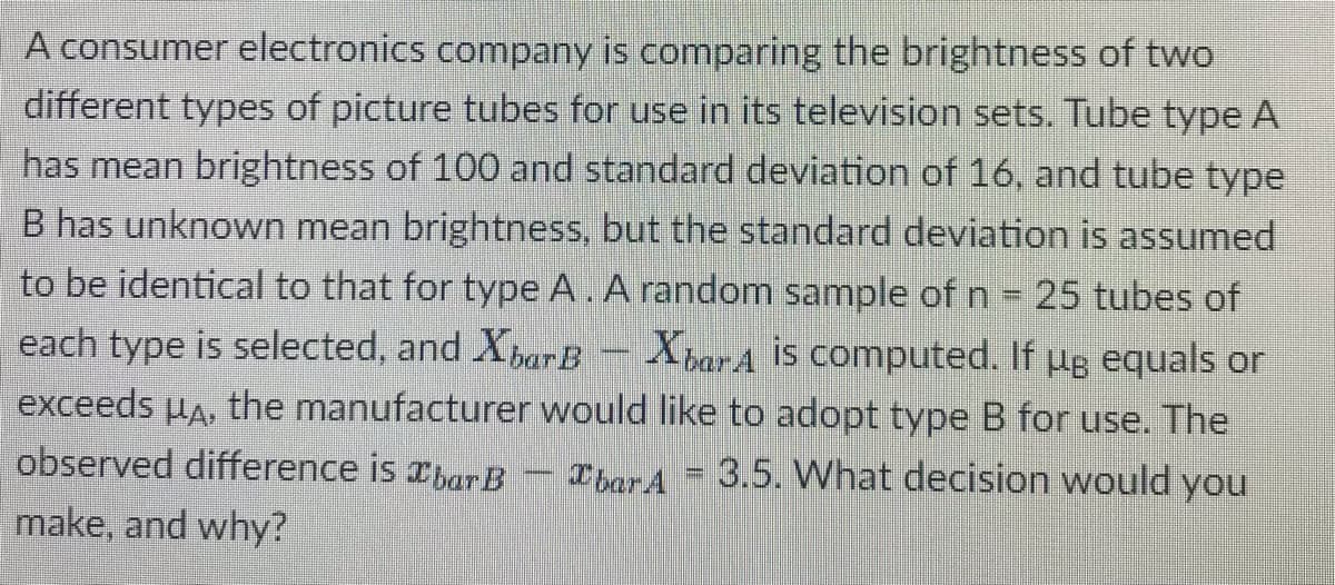 A consumer electronics company is comparing the brightness of two
different types of picture tubes for use in its television sets. Tube type A
has mean brightness of 100 and standard deviation of 16, and tube type
B has unknown mean brightness, but the standard deviation is assumed
to be identical to that for type A. A random sample of n = 25 tubes of
each type is selected, and Xpar B – XbarA is computed. If ug equals or
exceeds uA, the manufacturer would like to adopt type B for use. The
observed difference is xhar B - Ibar A = 3.5. What decision would you
make, and why?
