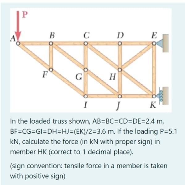 B
C
D
E
G
H
I
K
In the loaded truss shown, AB=BC=CD=DE=2.4 m,
BF=CG=GI=DH=HJ=(EK)/2=3.6 m. If the loading P=5.1
kN, calculate the force (in kN with proper sign) in
member HK (correct to 1 decimal place).
(sign convention: tensile force in a member is taken
with positive sign)
