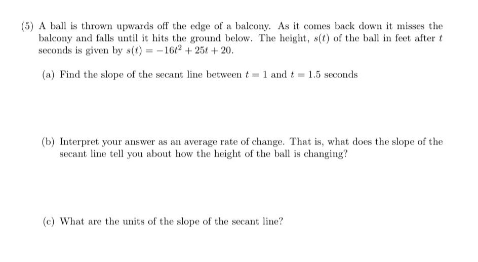 (5) A ball is thrown upwards off the edge of a balcony. As it comes back down it misses the
balcony and falls until it hits the ground below. The height, s(t) of the ball in feet after t
seconds is given by s(t) = - 16t2 + 25t + 20.
(a) Find the slope of the secant line between t 1 and t 1.5 seconds
(b) Interpret your answer as an average rate of change. That is, what does the slope of the
secant line tell you about how the height of the ball is changing?
(c) What are the units of the slope of the secant line?
