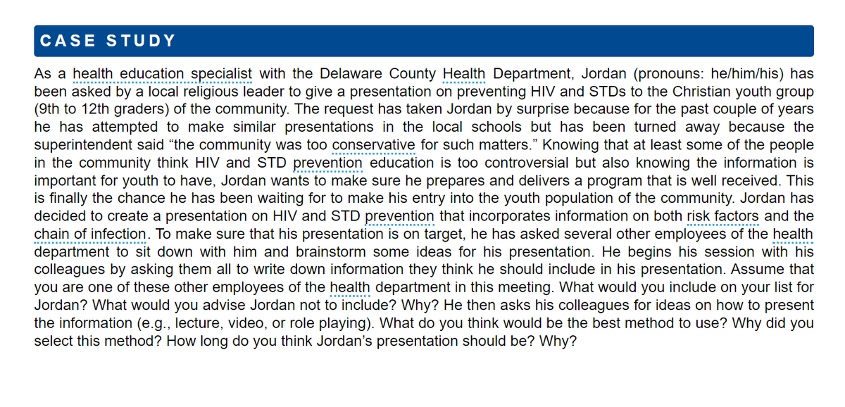 CASE STUDY
As a health education specialist with the Delaware County Health Department, Jordan (pronouns: he/him/his) has
been asked by a local religious leader to give a presentation on preventing HIV and STDs to the Christian youth group
(9th to 12th graders) of the community. The request has taken Jordan by surprise because for the past couple of years
he has attempted to make similar presentations in the local schools but has been turned away because the
superintendent said "the community was too conservative for such matters." Knowing that at least some of the people
in the community think HIV and STD prevention education is too controversial but also knowing the information is
important for youth to have, Jordan wants to make sure he prepares and delivers a program that is well received. This
is finally the chance he has been waiting for to make his entry into the youth population of the community. Jordan has
decided to create a presentation on HIV and STD prevention that incorporates information on both risk factors and the
chain of infection. To make sure that his presentation is on target, he has asked several other employees of the health
department to sit down with him and brainstorm some ideas for his presentation. He begins his session with his
colleagues by asking them all to write down information they think he should include in his presentation. Assume that
you are one of these other employees of the health department in this meeting. What would you include on your list for
Jordan? What would you advise Jordan not to include? Why? He then asks his colleagues for ideas on how to present
the information (e.g., lecture, video, or role playing). What do you think would be the best method to use? Why did you
select this method? How long do you think Jordan's presentation should be? Why?