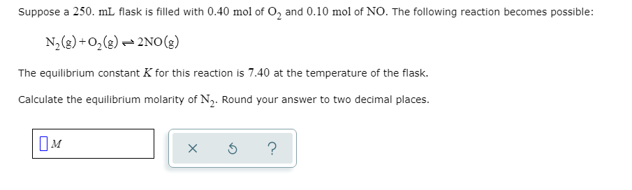 Suppose a 250. mL flask is filled with 0.40 mol of 0, and 0.10 mol of NO. The following reaction becomes possible:
N,(g)+0,(g) = 2NO(g)
The equilibrium constant K for this reaction is 7.40 at the temperature of the flask.
Calculate the equilibrium molarity of N2. Round your answer to two decimal places.
