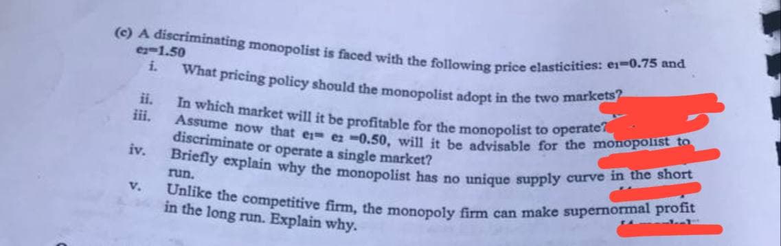 (c) A discriminating monopolist is faced with the following price elasticities: e1-0.75 and
What pricing policy should the monopolist adopt in the two markets?
In which market will it be profitable for the monopolist to operate?
Assume now that er ez 0.50, will it be advisable for the monopolist to
discriminate or operate a single market?
run.
Briefly explain why the monopolist has no unique supply curve in the short
Unlike the competitive firm, the monopoly firm can make supernormal profit
in the long run. Explain why.
e-1.50
i.
ii.
iii.
iv.
V.