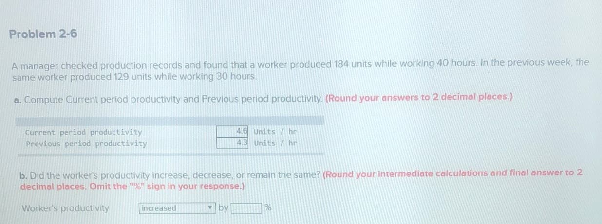 b. Did the worker's productivity increase, decrease, or remain the same? (Round your intermediate calculations and final answer to 2
decimal places. Omit the "%" sign in your response.)
Worker's productivity
increased
by %
