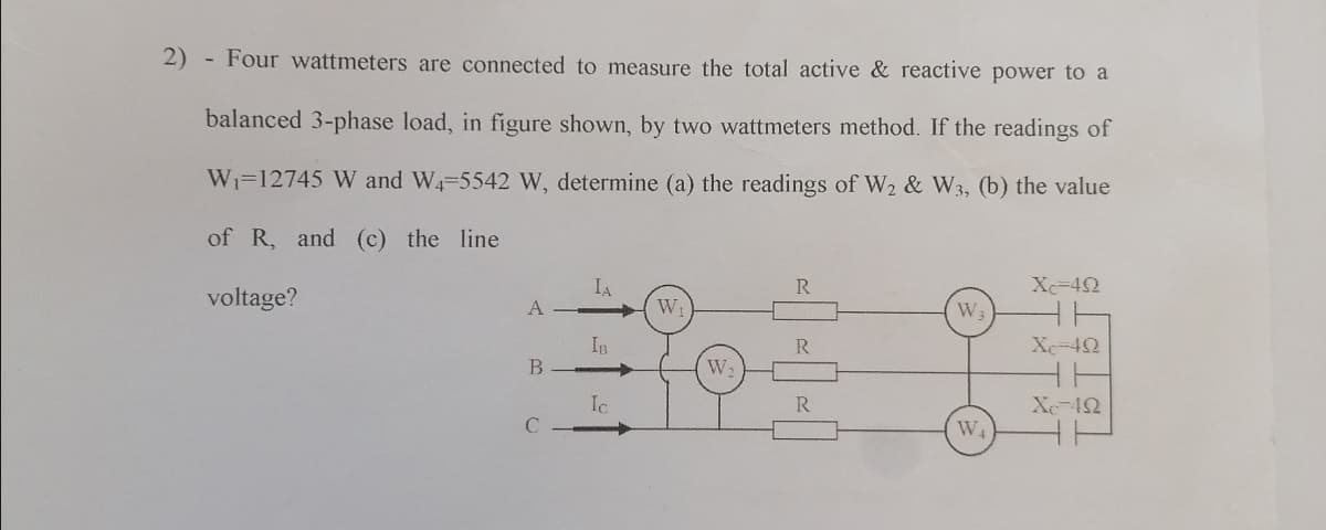 2) - Four wattmeters are connected to measure the total active & reactive power to a
balanced 3-phase load, in figure shown, by two wattmeters method. If the readings of
Wi=12745 W and W4-5542 W, determine (a) the readings of W2 & W3, (b) the value
of R, and (c) the line
Xc-42
voltage?
IA
W
W
IB
R
Xe-42
->
W2
Ic
R.
Xe-42
C
W4

