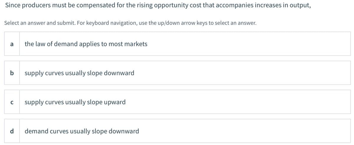 Since producers must be compensated for the rising opportunity cost that accompanies increases in output,
Select an answer and submit. For keyboard navigation, use the up/down arrow keys to select an answer.
a
the law of demand applies to most markets
b
supply curves usually slope downward
supply curves usually slope upward
d
demand curves usually slope downward
