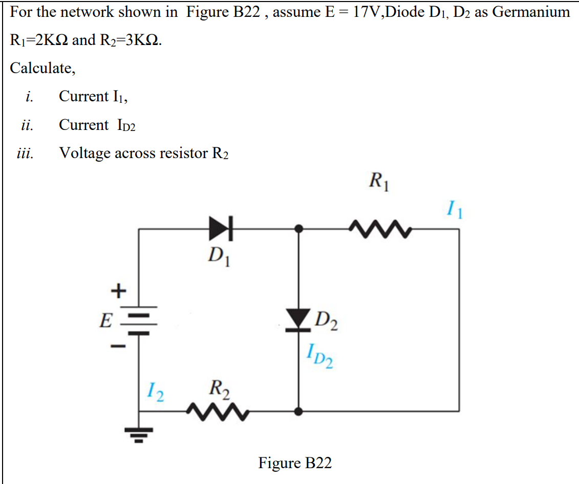 For the network shown in Figure B22 , assume E = 17V,Diode Di, D2 as Germanium
Ri-2KΩ and R2-3ΚΩ.
Calculate,
i.
Current I1,
i.
Current ID2
ii.
Voltage across resistor R2
R1
D1
+
E
D2
I2
R2
Figure B22
