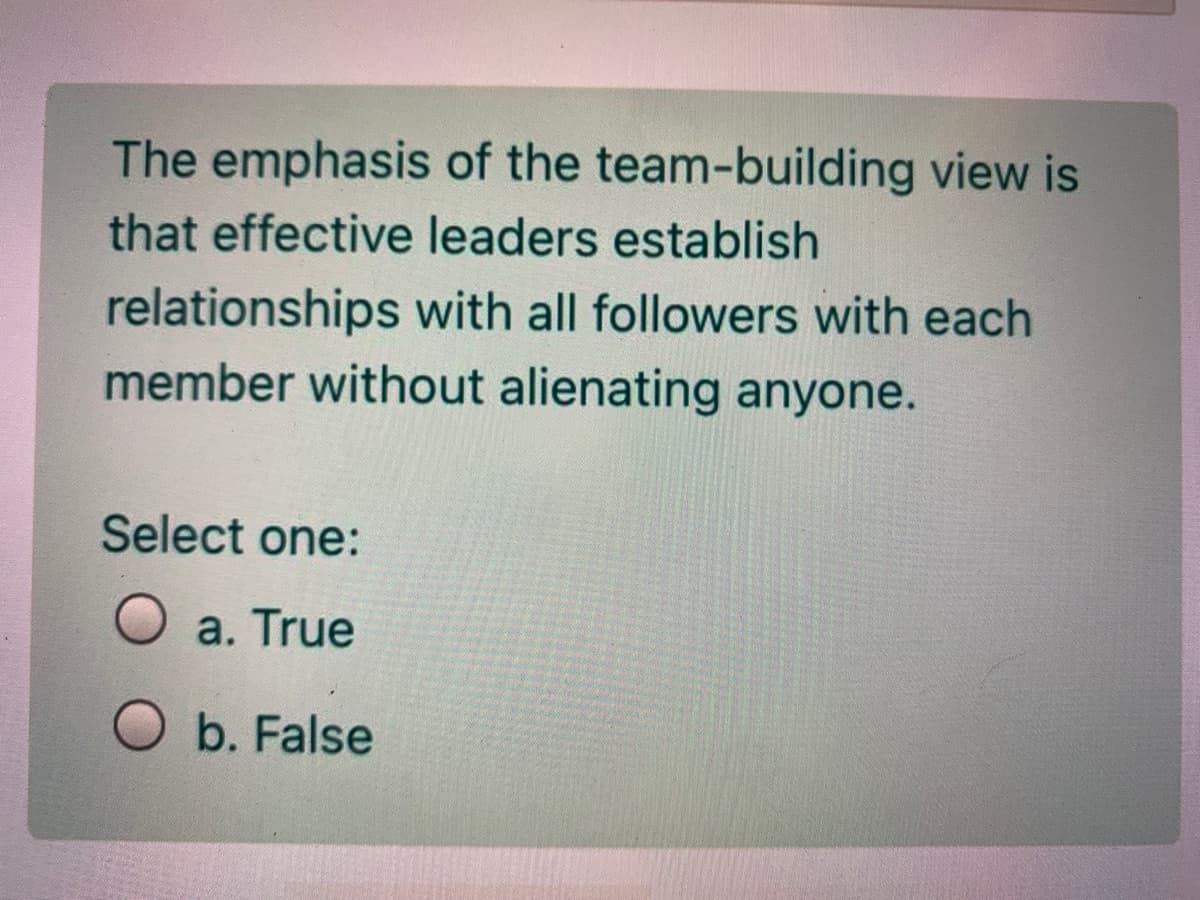 The emphasis of the team-building view is
that effective leaders establish
relationships with all followers with each
member without alienating anyone.
Select one:
O a. True
O b. False
