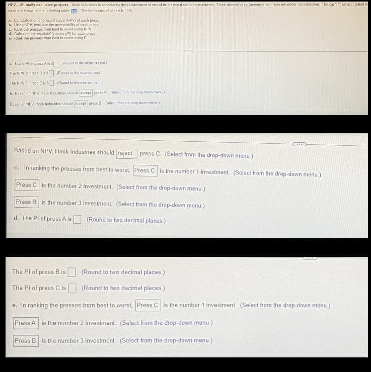 NPV Mutually exclusive projects Hook Industries is considering the replacement of one of its old metal stamping machines. Three alternative replacement machines are under consideration. The cash flows associated w
each are shown in the following table. The firm's cost of capital is 10%
a. Calculate the net presont value (NPV) of each press
b. Using NPV, evaluate the acceptability of each press
c. Rank the presses from best to worst using NPV
d. Calculate the profitability index (Pl) for each press.
e. Rank the presses from best to worst using Pl.
a. The NPV of press A is $(Round to the nearest cent.)
The NPV of press B is $
(Round to the nearest cont.)
The NPV of press C is $
(Round to the nearest cent.)
b. Based on NPV, Hook Industries should accept press A (Select from the drop-down menu.)
Based on NPV, Hook Industries should accept press B. (Select from the drop-down menu)
***D
Based on NPV, Hook Industries should reject press C. (Select from the drop-down menu.)
c. In ranking the presses from best to worst, Press C is the number 1 investment. (Select from the drop-down menu.)
Press C is the number 2 investment. (Select from the drop-down menu.)
Press B is the number 3 investment. (Select from the drop-down menu.)
d. The Pl of press A is (Round f two decimal places.)
The PI of press B is
(Round to two decimal places.)
The Pl of press C is
(Round to two decimal places.)
e. In ranking the presses from best to worst, Press C is the number 1 investment. (Select from the drop-down menu.)
Press A is the number 2 investment. (Select from the drop-down menu.)
Press B is the number 3 investment. (Select from the drop-down menu.)