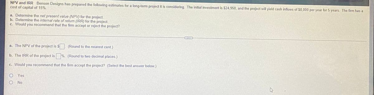 NPV and IRR Benson Designs has prepared the following estimates for a long-term project it is considering. The initial investment is $24,950, and the project will yield cash inflows of $8,000 per year for 5 years. The firm has a
cost of capital of 15%.
a. Determine the net present value (NPV) for the project.
b. Determine the internal rate of return (IRR) for the project.
c. Would you recommend that the firm accept or reject the project?
a. The NPV of the project is $ (Round to the nearest cent.)
b. The IRR of the project is%. (Round to two decimal places.)
c. Would you recommend that the firm accept the project? (Select the best answer below.)
Yes
O No
4