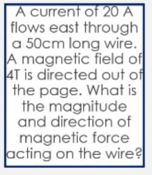 A current of 20 A
flows east through
a 50cm long wire.
A magnetic field of
AT is directed out of
the page. What is
the magnitude
and direction of
magnetic force
acting on the wire?
