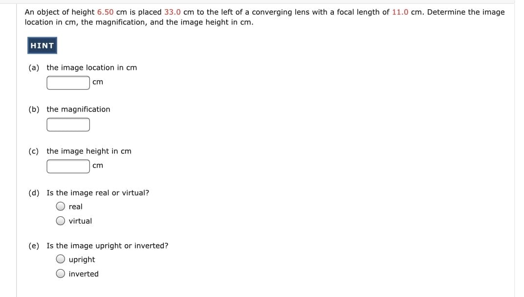 An object of height 6.50 cm is placed 33.0 cm to the left of a converging lens with a focal length of 11.0 cm. Determine the image
location in cm, the magnification, and the image height in cm.
HINT
(a) the image location in cm
cm
(b) the magnification
(c) the image height in cm
cm
(d) Is the image real or virtual?
O real
O virtual
(e) Is the image upright or inverted?
O upright
O inverted
