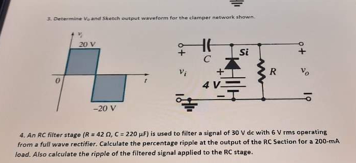 3. Determine Veand Sketch output waveform for the clamper network shown.
20 V
Si
C
Vi
R
4 V-
|
-20 V
4. An RC filter stage (R = 42 0, C = 220 µF) is used to filter a signal of 30 V dc with 6 V rms operating
from a full wave rectifier. Calculate the percentage ripple at the output of the RC Section for a 200-mA
load. Also calculate the ripple of the filtered signal applied to the RC stage.
