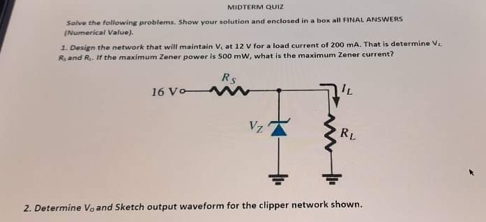 MIDTERM QUIZ
Solve the following problems. Show your solution and enclosed in a box all FINAL ANSWERS
(Numerical Value).
1. Design the network that will maintain V at 12 V for a load current of 200 mA. That is determine Vz.
R and R. If the maximum Zener power is 500 mW, what is the maximum Zener current?
Rs
16 Vo
Vz
RL
2. Determine Voand Sketch output waveform for the clipper network shown.

