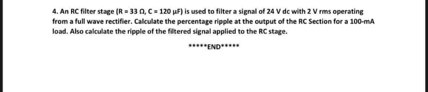 4. An RC filter stage (R = 33 0, C = 120 HF) is used to filter a signal of 24 V dc with 2 V rms operating
from a full wave rectifier. Calculate the percentage ripple at the output of the RC Section for a 100-mA
load. Also calculate the ripple of the filtered signal applied to the RC stage.
*****END*****
