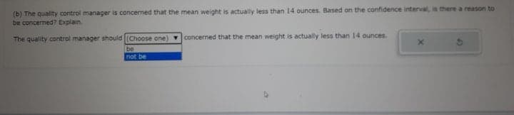 (b) The quality control manager is concerned that the mean weight is actually less than 14 ounces. Based on the confidence interval, is there a reason to
be concerned? Explain.
The quality control manager should (Choose one) concerned that the mean weight is actually less than 14 ounces.
be
not be
