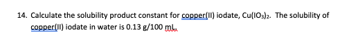 14. Calculate the solubility product constant for copper(Il) iodate, Cu(1O3)2. The solubility of
copper(Il) iodate in water is 0.13 g/100 ml.
