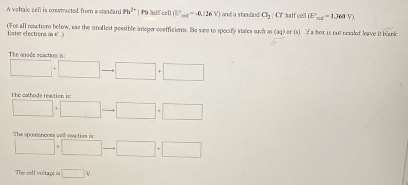 A voltaic cell is constructed from a standard Pb2* | Pb half cell (E°red = -0.126 V) and a standard Cl2 | CI half cell (E°r¢d= 1.360 V).
(For all reactions below, use the smallest possible integer coefficients. Be sure to specify states such as (aq) or (s). If a box is not needed leave it blank.
Enter electrons as e.)
The anode reaction is:
The cathode reaction is:
The spontaneous cell reaction is:
The cell voltage is
V.
