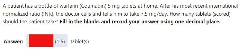 A patient has a bottle of warfarin (Coumadin) 5 mg tablets at home. After his most recent international
normalized ratio (INR), the doctor calls and tells him to take 7.5 mg/day. How many tablets (scored)
should the patient take? Fill in the blanks and record your answer using one decimal place.
Answer:
(1.5) tablet(s)