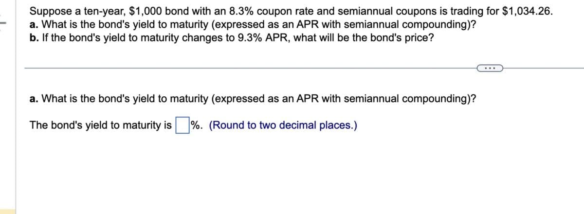 Suppose a ten-year, $1,000 bond with an 8.3% coupon rate and semiannual coupons is trading for $1,034.26.
a. What is the bond's yield to maturity (expressed as an APR with semiannual compounding)?
b. If the bond's yield to maturity changes to 9.3% APR, what will be the bond's price?
a. What is the bond's yield to maturity (expressed as an APR with semiannual compounding)?
The bond's yield to maturity is %. (Round to two decimal places.)