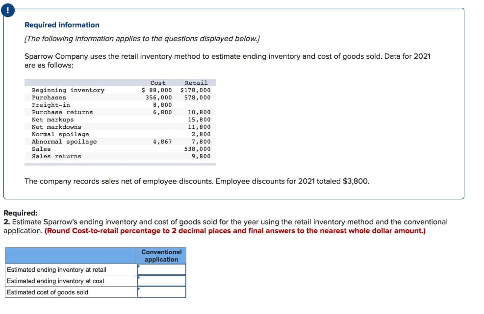 Required information
[The following information applies to the questions displayed below.]
Sparrow Company uses the retail inventory method to estimate ending inventory and cost of goods sold. Data for 2021
are as follows:
Beginning inventory
Purchases
Freight-in
Purchase returns.
Net markups
Net markdowns
Normal spoilage
Abnormal spoilage
Sales
Sales returns
Cost
$ 88,000
356,000
8,800
6,800
4,867
Estimated ending inventory at retail
Estimated ending inventory at cost
Estimated cost of goods sold
Retail
$178,000
578,000
10,800
15,800
11,800
2,800
7,800
The company records sales net of employee discounts. Employee discounts for 2021 totaled $3,800.
538,000
9,800
Required:
2. Estimate Sparrow's ending inventory and cost of goods sold for the year using the retail inventory method and the conventional
application. (Round Cost-to-retail percentage to 2 decimal places and final answers to the nearest whole dollar amount.)
Conventional
application
