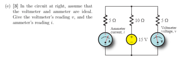 (e) [3] In the circuit at right, assume that
the voltmeter and ammeter are ideal.
Give the voltmeter's reading v, and the
ammeter's reading i.
'50
Ammeter
current, i
www
10 92
15 V
592
Voltmeter
voltage, v