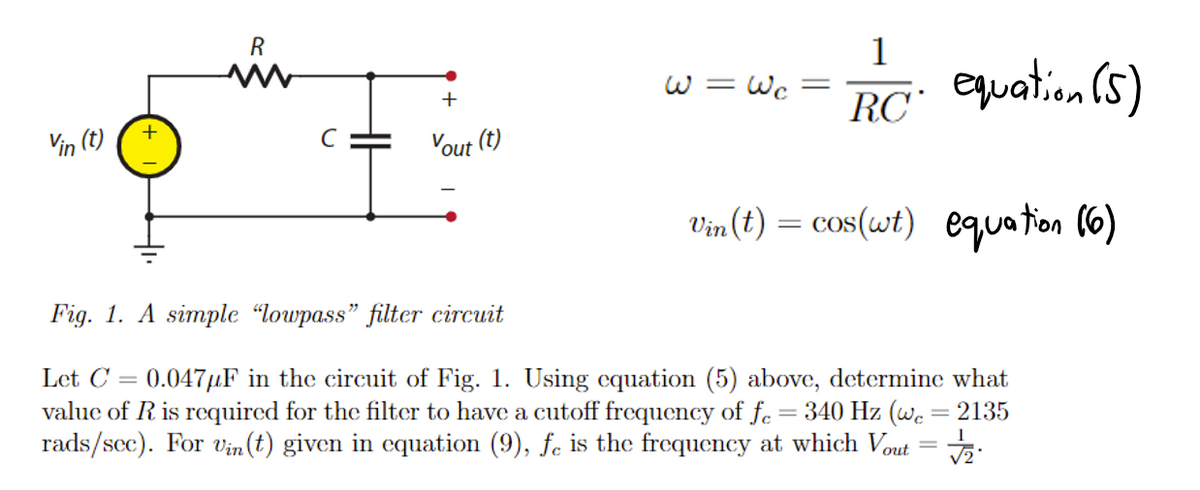 Vin (t)
+
R
ww
с
+
Vout (t)
1
RC equation (5)
Vin(t) = cos(wt) equation (6)
W = Wc
-
Fig. 1. A simple "lowpass" filter circuit
Let C 0.047μF in the circuit of Fig. 1. Using equation (5) above, determine what
value of R is required for the filter to have a cutoff frequency of fc = 340 Hz (wc = 2135
rads/sec). For Vin(t) given in equation (9), fe is the frequency at which Vout = √/₂2.