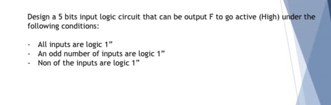 Design a 5 bits input logic circuit that can be output F to go active (High) under the
following conditions:
- All inputs are logic 1"
- An odd number of inputs are logic 1"
- Non of the inputs are logic 1"
