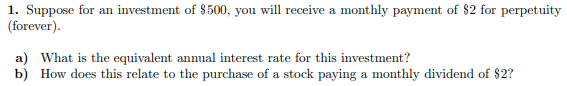 1. Suppose for an investment of $500, you will receive a monthly payment of $2 for perpetuity
(forever).
a) What is the equivalent annual interest rate for this investment?
b) How does this relate to the purchase of a stock paying a monthly dividend of $2?
