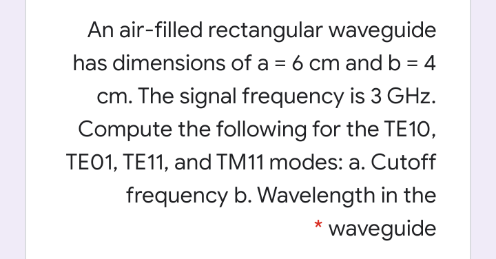 An air-filled rectangular waveguide
has dimensions of a = 6 cm and b = 4
cm. The signal frequency is 3 GHz.
Compute the following for the TE10,
TE01, TE11, and TM11 modes: a. Cutoff
frequency b. Wavelength in the
waveguide
