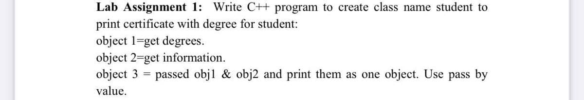 Lab Assignment 1: Write C++ program to create class name student to
print certificate with degree for student:
object 1=get degrees.
object 2=get information.
object 3
passed objl & obj2 and print them as one object. Use pass by
value.

