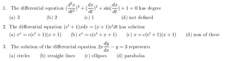 d'r
1. The differential equation ()
d.x
-)² + sin() + 1 = 0 has degree
dt2
dt
dt
(a) 3
(b) 2
(c) 1
(d) not defined
2. The differential equation (e + 1)adr = (r+ 1)e'dt has solution
(a) e = c(e' + 1)(r + 1)
(b) e = c(e + x + 1)
(c) r = c(e' + 1)( + 1)
(d) non of these
%3|
3. The solution of the differential equation 2r-
dy
y = 3 represents
d.x
(a) circles
(b) straight lines
(c) ellipses
(d) parabolas
