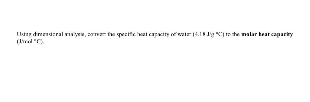 Using dimensional analysis, convert the specific heat capacity of water (4.18 J/g °C) to the molar heat capacity
(J/mol °C).