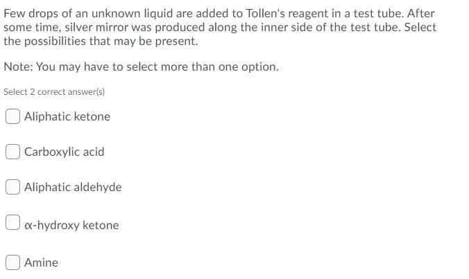Few drops of an unknown liquid are added to Tollen's reagent in a test tube. After
some time, silver mirror was produced along the inner side of the test tube. Select
the possibilities that may be present.
Note: You may have to select more than one option.
Select 2 correct answer(s)
Aliphatic ketone
Carboxylic acid
Aliphatic aldehyde
x-hydroxy ketone
| Amine
