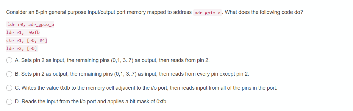 Consider an 8-pin general purpose input/output port memory mapped to address adr_gpio_a . What does the following code do?
ldr re, adr_gpio_a
ldr r1, =0xfb
str r1, [r®, #4]
ldr r2, [r®]
A. Sets pin 2 as input, the remaining pins (0,1, 3..7) as output, then reads from pin 2.
B. Sets pin 2 as output, the remaining pins (0,1, 3..7) as input, then reads from every pin except pin 2.
C. Writes the value Oxfb to the memory cell adjacent to the i/o port, then reads input from all of the pins in the port.
D. Reads the input from the i/o port and applies a bit mask of Oxfb.
