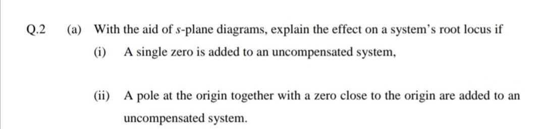 Q.2
(a) With the aid of s-plane diagrams, explain the effect on a system's root locus if
(i)
A single zero is added to an uncompensated system,
(ii) A pole at the origin together with a zero close to the origin are added to an
uncompensated system.

