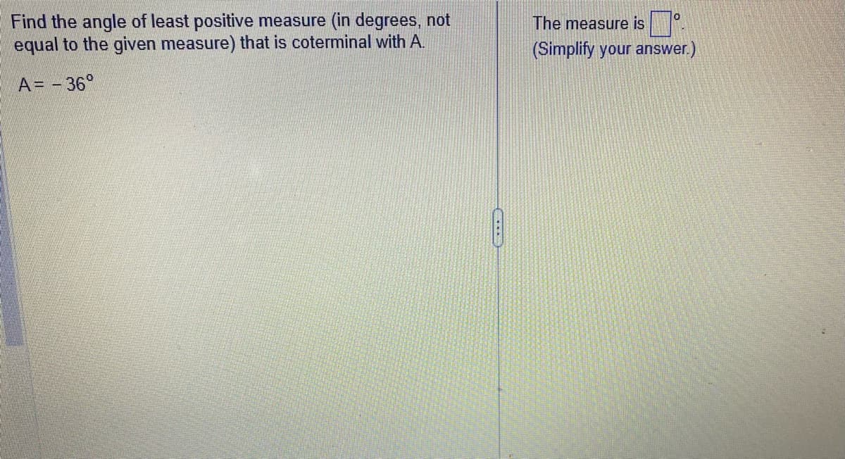 Find the angle of least positive measure (in degrees, not
equal to the given measure) that is coterminal with A.
A = - 36°
The measure is
(Simplify your answer.)