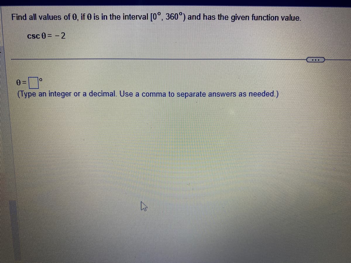 Find all values of 0, if 0 is in the interval [0°, 360°) and has the given function value.
csc 0= -2
0
(Type an integer or a decimal. Use a comma to separate answers as needed.)
W
...