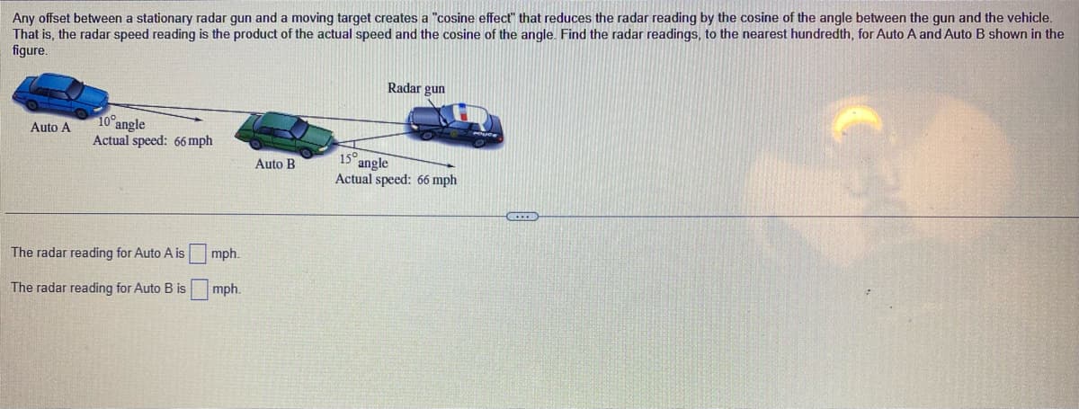 Any offset between a stationary radar gun and a moving target creates a "cosine effect" that reduces the radar reading by the cosine of the angle between the gun and the vehicle.
That is, the radar speed reading is the product of the actual speed and the cosine of the angle. Find the radar readings, to the nearest hundredth, for Auto A and Auto B shown in the
figure.
Auto A
10° angle
Actual speed: 66 mph
The radar reading for Auto A is
The radar reading for Auto B is
mph.
mph.
Auto B
Radar gun
15°
angle
Actual speed: 66 mph