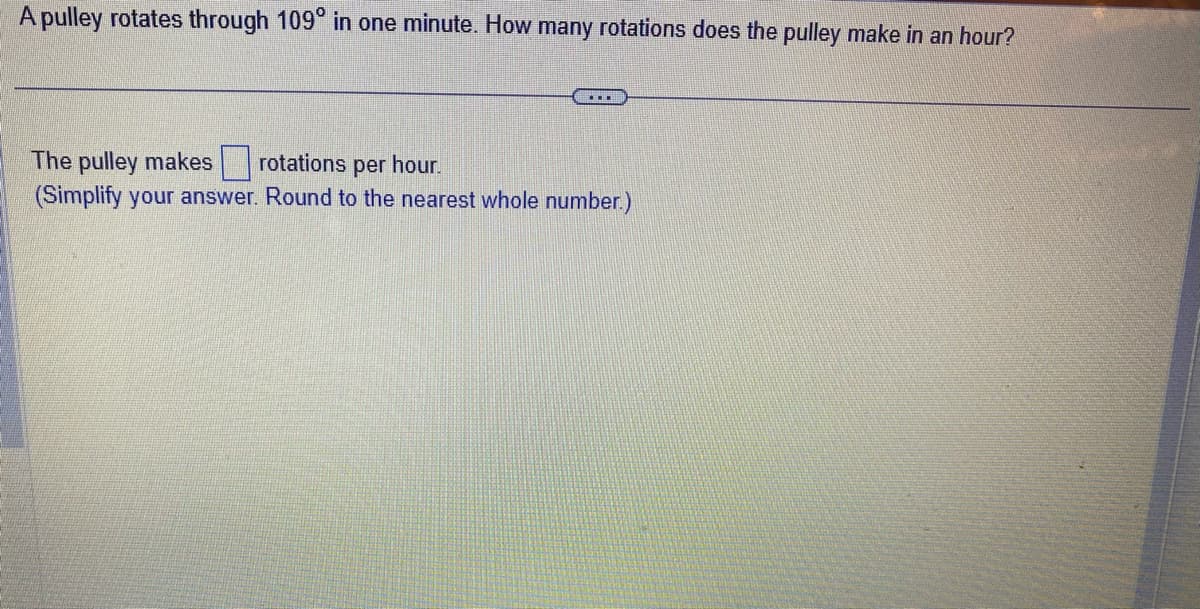 A pulley rotates through 109° in one minute. How many rotations does the pulley make in an hour?
The pulley makes rotations per hour.
(Simplify your answer. Round to the nearest whole number.)