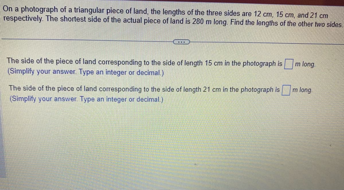 On a photograph of a triangular piece of land, the lengths of the three sides are 12 cm, 15 cm, and 21 cm
respectively. The shortest side of the actual piece of land is 280 m long. Find the lengths of the other two sides.
...
The side of the piece of land corresponding to the side of length 15 cm in the photograph is m long.
(Simplify your answer. Type an integer or decimal.)
The side of the piece of land corresponding to the side of length 21 cm in the photograph ism long.
(Simplify your answer. Type an integer or decimal.)