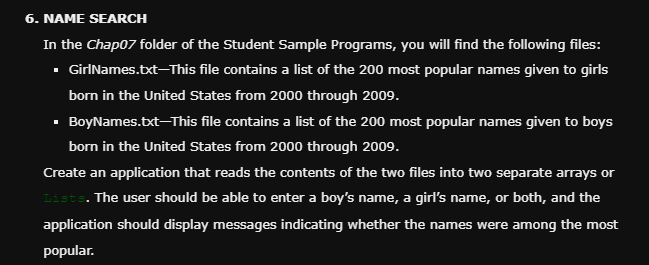6. NAME SEARCH
In the Chap07 folder of the Student Sample Programs, you will find the following files:
▪ GirlNames.txt-This file contains a list of the 200 most popular names given to girls
born in the United States from 2000 through 2009.
▪ BoyNames.txt-This file contains a list of the 200 most popular names given to boys
born in the United States from 2000 through 2009.
Create an application that reads the contents of the two files into two separate arrays or
Lists. The user should be able to enter a boy's name, a girl's name, or both, and the
application should display messages indicating whether the names were among the most
popular.