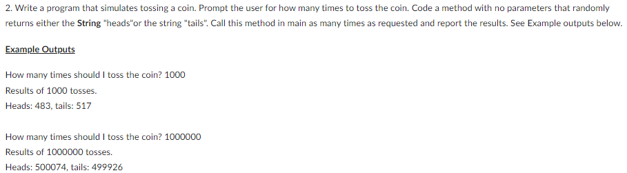 2. Write a program that simulates tossing a coin. Prompt the user for how many times to toss the coin. Code a method with no parameters that randomly
returns either the String "heads" or the string "tails". Call this method in main as many times as requested and report the results. See Example outputs below.
Example Outputs
How many times should I toss the coin? 1000
Results of 1000 tosses.
Heads: 483, tails: 517
How many times should I toss the coin? 1000000
Results of 1000000 tosses.
Heads: 500074, tails: 499926