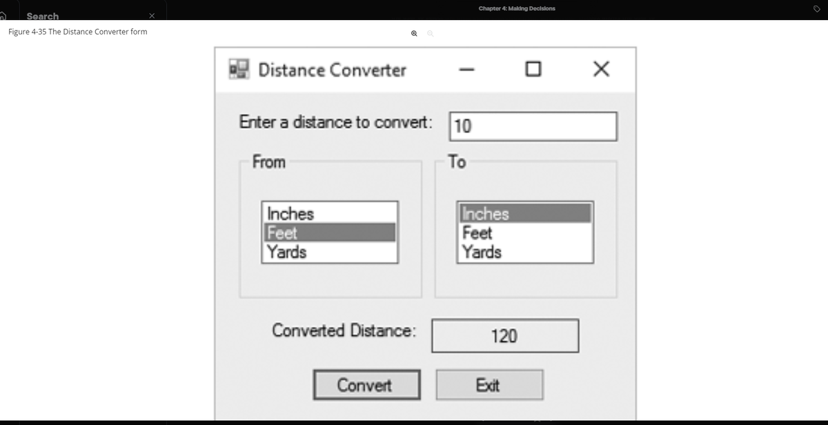 ก
Search
Figure 4-35 The Distance Converter form
Distance Converter
Enter a distance to convert: 10
From
To
Inches
Feet
Yards
Converted Distance:
Convert
Chapter 4: Making Decisions
Inches
Feet
Yards
120
Exit
0
X
