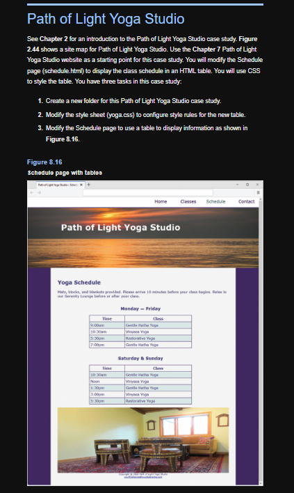 Path of Light Yoga Studio
See Chapter 2 for an introduction to the Path of Light Yoga Studio case study. Figure
2.44 shows a site map for Path of Light Yoga Studio. Use the Chapter 7 Path of Light
Yoga Studio website as a starting point for this case study. You will modify the Schedule
page (schedule.html) to display the class schedule in an HTML table. You will use CSS
to style the table. You have three tasks in this case study:
1. Create a new folder for this path of Light Yoga Studio case study.
2. Modify the style sheet (yoga.css) to configure style rules for the new table.
3. Modify the Schedule page to use a table to display information as shown in
Figure 8.16.
Figure 8.16
Schedule page with tables
Path of Light Yoga Studio
Tine
Home
Yoga Schedule
Mats, blocks, and blaksts provided. Please arve 10 minutes before your class begins. Relaxin
our Serenity Lounge before or after your class.
9:00am
10:30am
1:30pm
7:00pm
Noon
1:30pm
3:00pm
Monday - Friday
Class
Gentlech ge
Restorative Yoga
Gentle Hatha Yoga
Saturday & Sunday
Classes Schedule
Vinyasa Yoga
Gentle cha Yoga
Vinyasa Yoga
Restorative Yoga
D
D
Contact