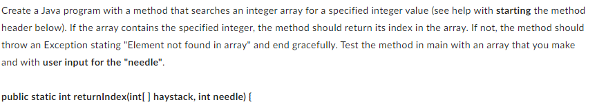 Create a Java program with a method that searches an integer array for a specified integer value (see help with starting the method
header below). If the array contains the specified integer, the method should return its index in the array. If not, the method should
throw an Exception stating "Element not found in array" and end gracefully. Test the method in main with an array that you make
and with user input for the "needle".
public static int returnIndex(int[] haystack, int needle) {