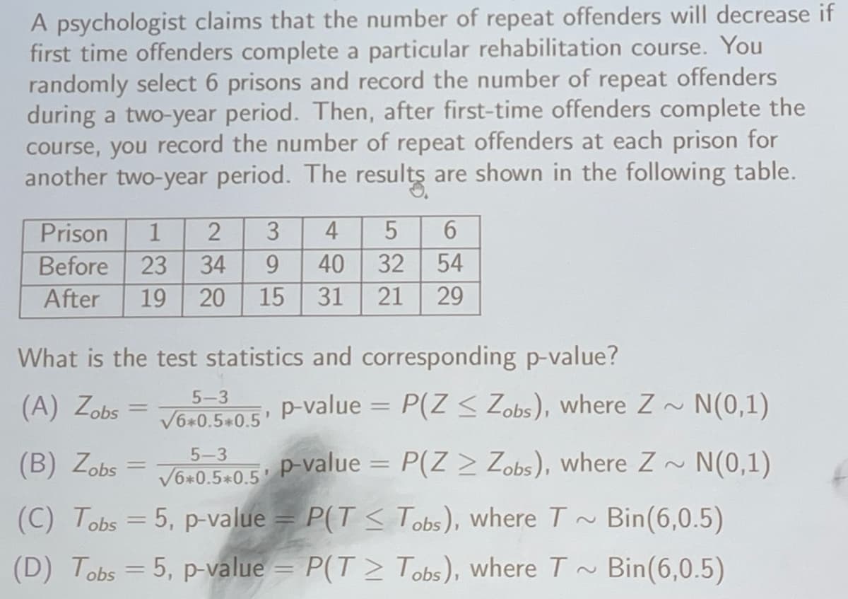 A psychologist claims that the number of repeat offenders will decrease if
first time offenders complete a particular rehabilitation course. You
randomly select 6 prisons and record the number of repeat offenders
during a two-year period. Then, after first-time offenders complete the
course, you record the number of repeat offenders at each prison for
another two-year period. The results are shown in the following table.
2 3 4 5 6
Prison 1
Before 23 34
9
40
32 54
After 19 20 15 31
21
29
What is the test statistics and corresponding p-value?
(A) Zobs
=
5-3
√6+0.5*0.5' P-value = P(Z < Zobs), where Z~ N(0,1)
5-3
(B) Zobs = √6*0.5*0.5' P-value = P(Z > Zobs), where Z~ N(0,1)
(C) Tobs =5, p-value = P(T < Tobs), where T~ Bin(6,0.5)
(D) Tobs =5, p-value = P(T≥ Tobs), where T~ Bin (6,0.5)