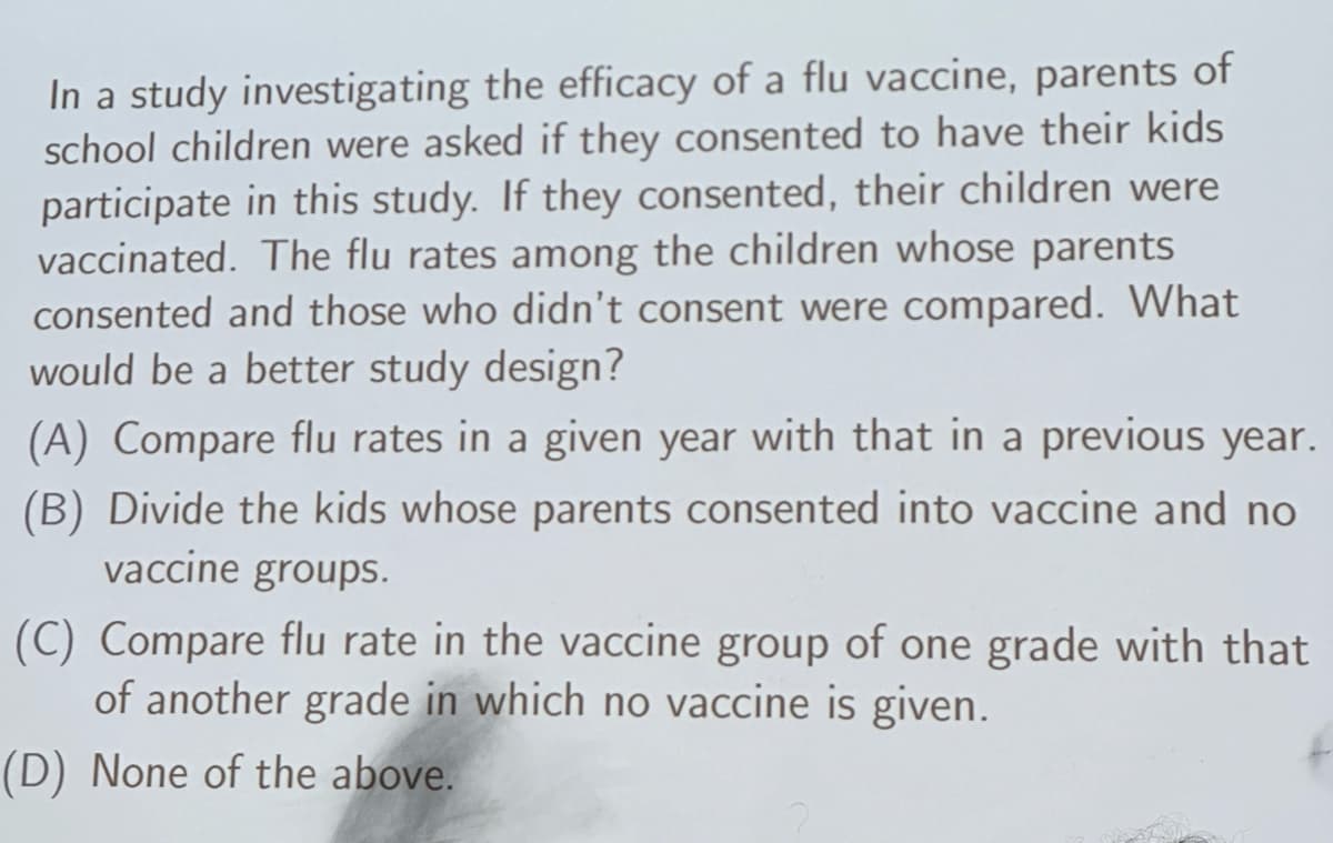 In a study investigating the efficacy of a flu vaccine, parents of
school children were asked if they consented to have their kids
participate in this study. If they consented, their children were
vaccinated. The flu rates among the children whose parents
consented and those who didn't consent were compared. What
would be a better study design?
(A) Compare flu rates in a given year with that in a previous year.
(B) Divide the kids whose parents consented into vaccine and no
vaccine groups.
(C) Compare flu rate in the vaccine group of one grade with that
of another grade in which no vaccine is given.
(D) None of the above.