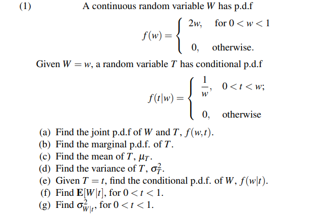 (1)
A continuous random variable W has p.d.f
for 0 <w< 1
{
Given W = w, a random variable T has conditional p.d.f
0<t< w;
f(w) =
f(t|w) =
2w,
0, otherwise.
W
0,
(a) Find the joint p.d.f of W and T, f(w,t).
(b) Find the marginal p.d.f. of T.
otherwise
(c) Find the mean of T, μT.
(d) Find the variance of T, o7.
(e) Given T = t, find the conditional p.d.f. of W, f(w|t).
(f) Find E[W\t], for 0 <t < 1.
(g) Find o₁, for 0 <t<1.